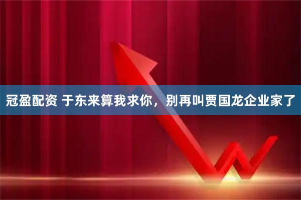 冠盈配资 于东来算我求你，别再叫贾国龙企业家了