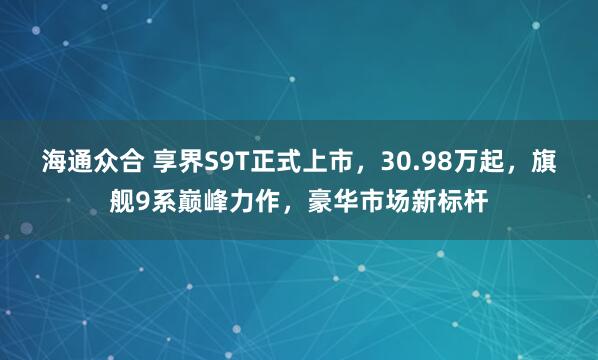 海通众合 享界S9T正式上市，30.98万起，旗舰9系巅峰力作，豪华市场新标杆