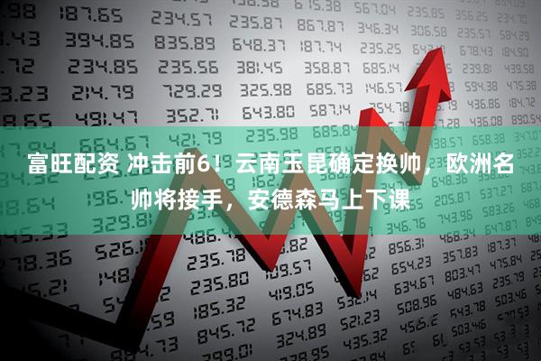 富旺配资 冲击前6！云南玉昆确定换帅，欧洲名帅将接手，安德森马上下课