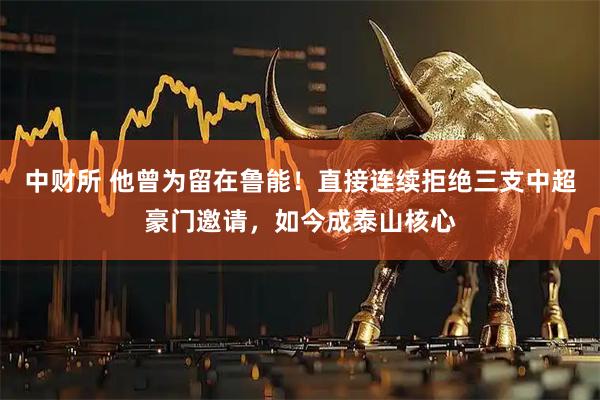 中财所 他曾为留在鲁能！直接连续拒绝三支中超豪门邀请，如今成泰山核心
