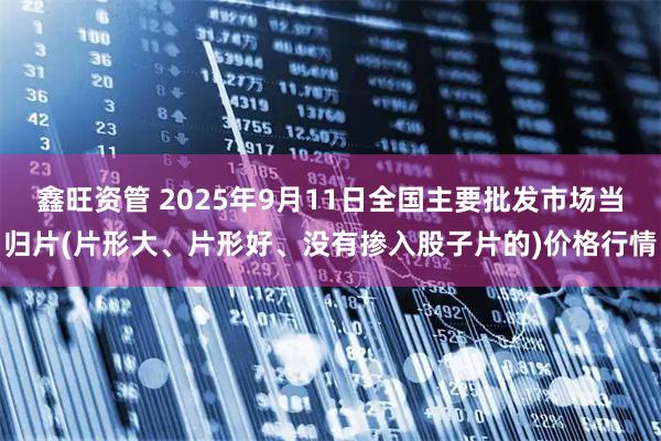 鑫旺资管 2025年9月11日全国主要批发市场当归片(片形大、片形好、没有掺入股子片的)价格行情