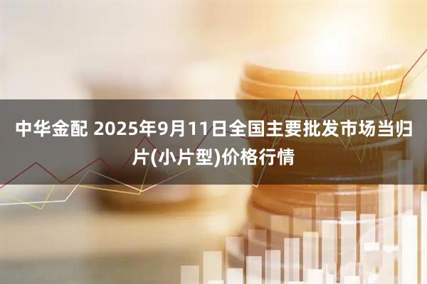 中华金配 2025年9月11日全国主要批发市场当归片(小片型)价格行情