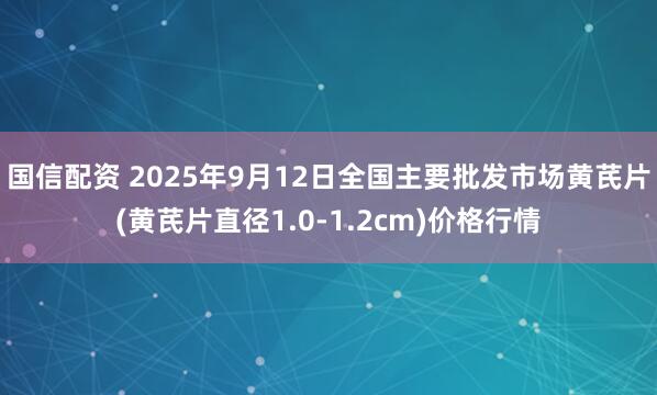 国信配资 2025年9月12日全国主要批发市场黄芪片(黄芪片直径1.0-1.2cm)价格行情
