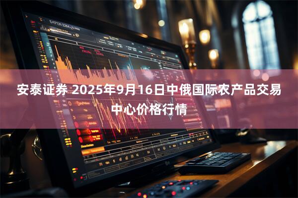 安泰证券 2025年9月16日中俄国际农产品交易中心价格行情