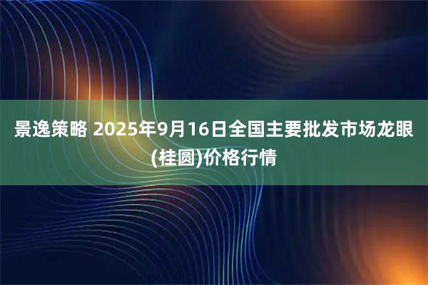 景逸策略 2025年9月16日全国主要批发市场龙眼(桂圆)价格行情