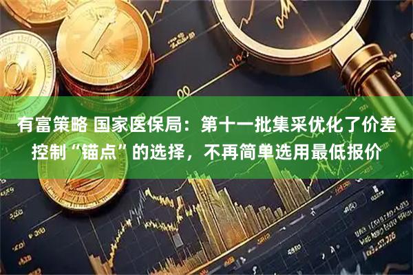 有富策略 国家医保局：第十一批集采优化了价差控制“锚点”的选择，不再简单选用最低报价