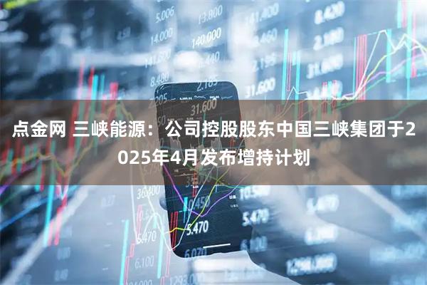 点金网 三峡能源：公司控股股东中国三峡集团于2025年4月发布增持计划