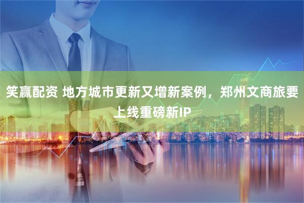 笑赢配资 地方城市更新又增新案例，郑州文商旅要上线重磅新IP