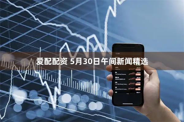 爱配配资 5月30日午间新闻精选