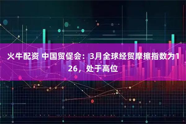 火牛配资 中国贸促会：3月全球经贸摩擦指数为126，处于高位