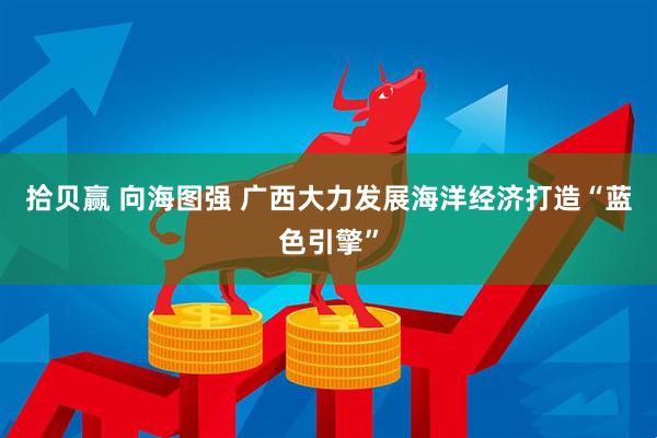 拾贝赢 向海图强 广西大力发展海洋经济打造“蓝色引擎”