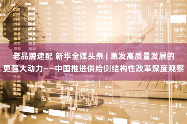 老品牌速配 新华全媒头条 | 激发高质量发展的更强大动力——中国推进供给侧结构性改革深度观察