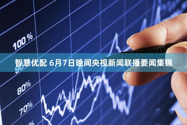 智慧优配 6月7日晚间央视新闻联播要闻集锦