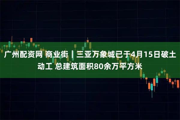 广州配资网 商业街｜三亚万象城已于4月15日破土动工 总建筑面积80余万平方米