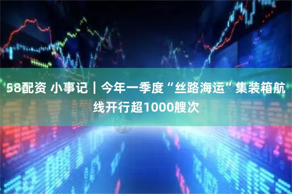 58配资 小事记｜今年一季度“丝路海运”集装箱航线开行超1000艘次