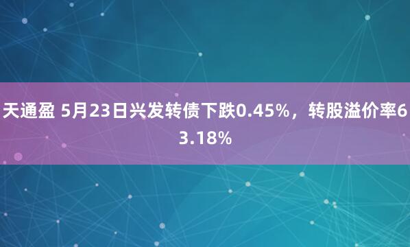 天通盈 5月23日兴发转债下跌0.45%，转股溢价率63.18%