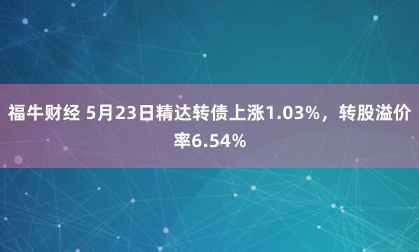 福牛财经 5月23日精达转债上涨1.03%，转股溢价率6.54%