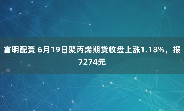 富明配资 6月19日聚丙烯期货收盘上涨1.18%，报7274元