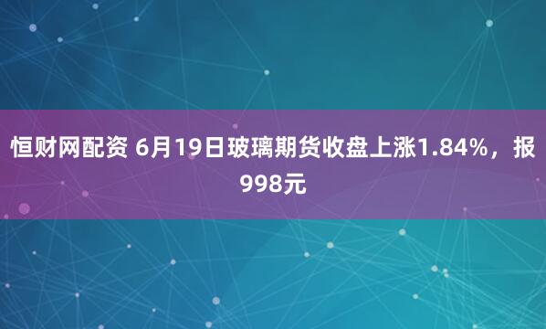 恒财网配资 6月19日玻璃期货收盘上涨1.84%，报998元
