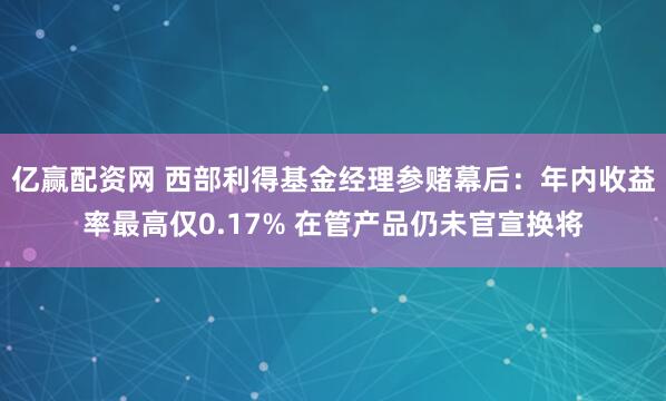 亿赢配资网 西部利得基金经理参赌幕后：年内收益率最高仅0.17% 在管产品仍未官宣换将