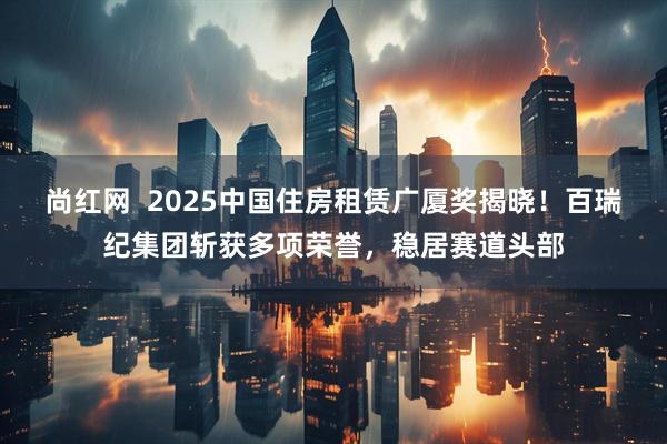 尚红网  2025中国住房租赁广厦奖揭晓！百瑞纪集团斩获多项荣誉，稳居赛道头部