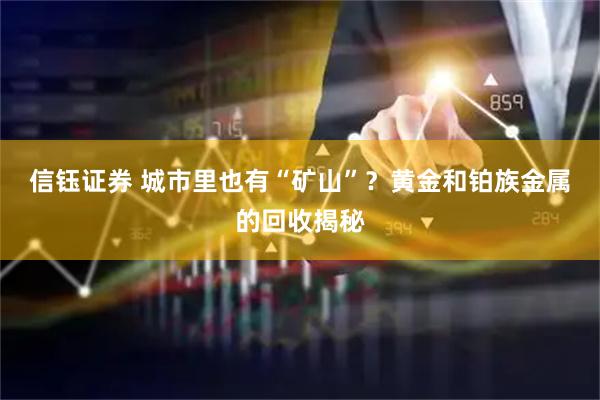 信钰证券 城市里也有“矿山”？黄金和铂族金属的回收揭秘