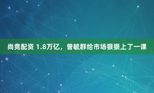 尚竞配资 1.8万亿，曾毓群给市场狠狠上了一课