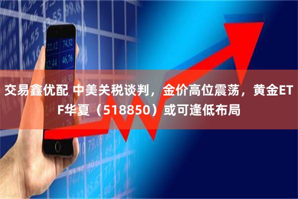 交易鑫优配 中美关税谈判，金价高位震荡，黄金ETF华夏（518850）或可逢低布局