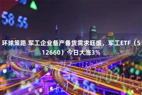 环球策路 军工企业备产备货需求旺盛，军工ETF（512660）今日大涨3%