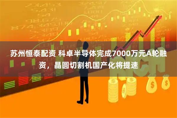 苏州恒泰配资 科卓半导体完成7000万元A轮融资，晶圆切割机国产化将提速