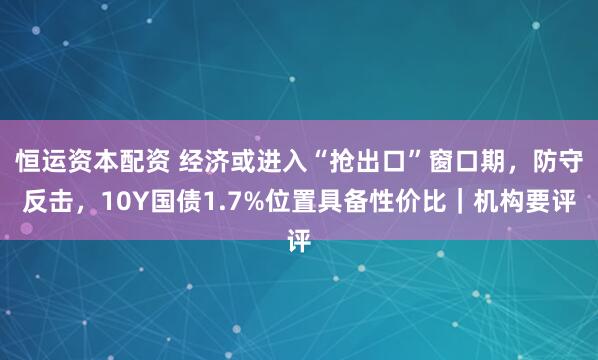 恒运资本配资 经济或进入“抢出口”窗口期，防守反击，10Y国债1.7%位置具备性价比｜机构要评