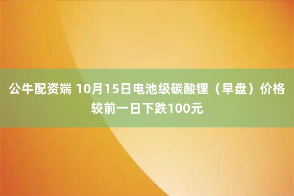 公牛配资端 10月15日电池级碳酸锂（早盘）价格较前一日下跌100元