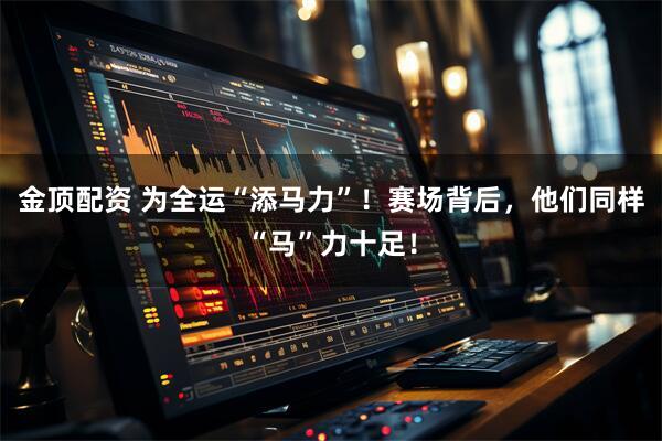 金顶配资 为全运“添马力”！赛场背后，他们同样“马”力十足！