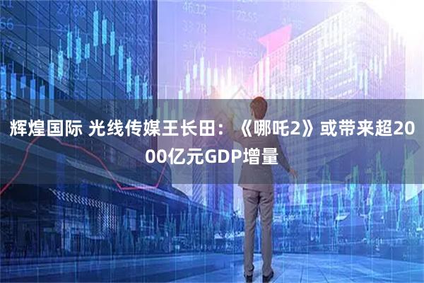 辉煌国际 光线传媒王长田：《哪吒2》或带来超2000亿元GDP增量