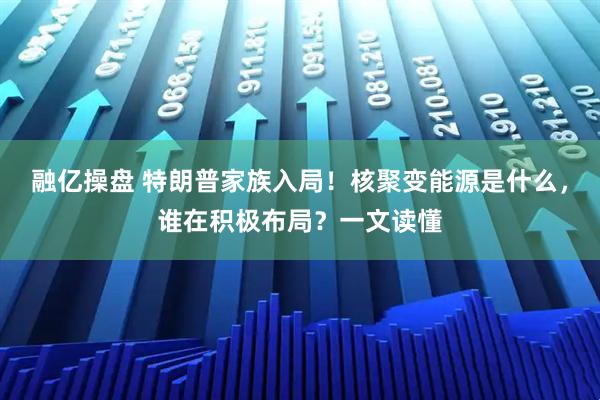 融亿操盘 特朗普家族入局！核聚变能源是什么，谁在积极布局？一文读懂
