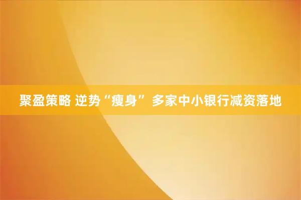 聚盈策略 逆势“瘦身” 多家中小银行减资落地