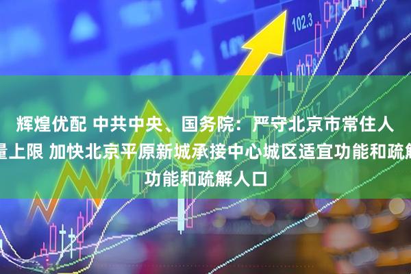 辉煌优配 中共中央、国务院：严守北京市常住人口总量上限 加快北京平原新城承接中心城区适宜功能和疏解人口