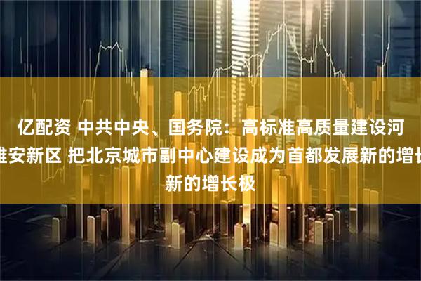 亿配资 中共中央、国务院：高标准高质量建设河北雄安新区 把北京城市副中心建设成为首都发展新的增长极