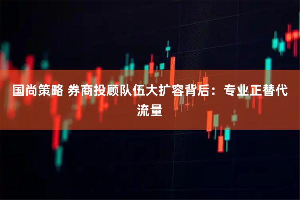 国尚策略 券商投顾队伍大扩容背后：专业正替代流量