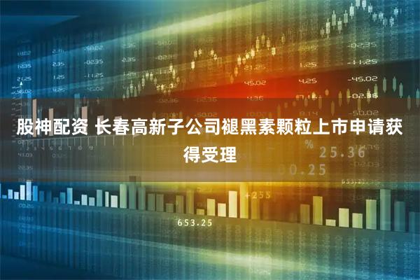 股神配资 长春高新子公司褪黑素颗粒上市申请获得受理