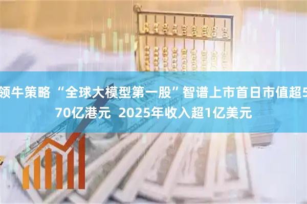 领牛策略 “全球大模型第一股”智谱上市首日市值超570亿港元  2025年收入超1亿美元