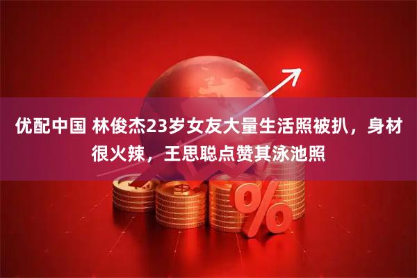 优配中国 林俊杰23岁女友大量生活照被扒，身材很火辣，王思聪点赞其泳池照