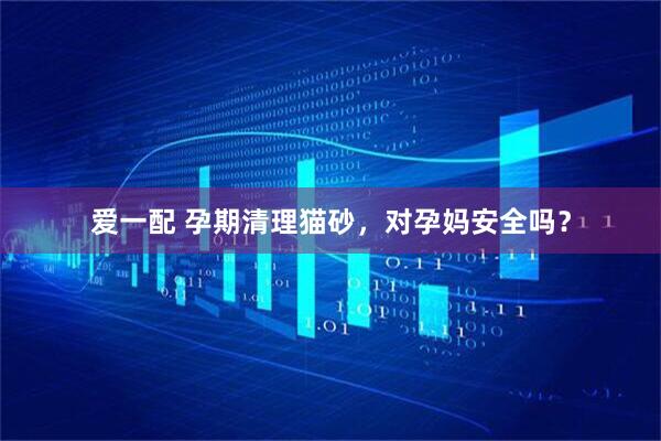 爱一配 孕期清理猫砂，对孕妈安全吗？