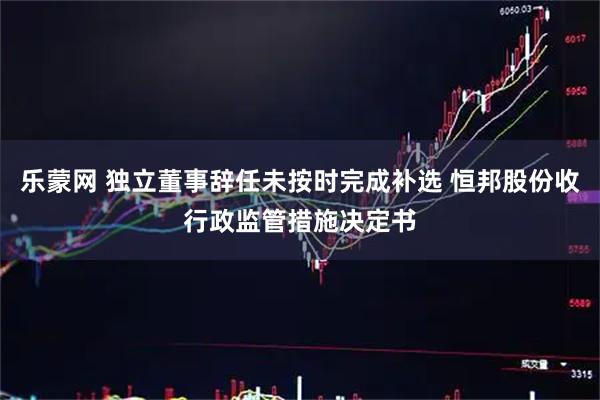 乐蒙网 独立董事辞任未按时完成补选 恒邦股份收行政监管措施决定书