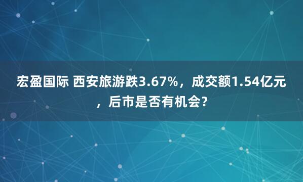 宏盈国际 西安旅游跌3.67%，成交额1.54亿元，后市是否有机会？