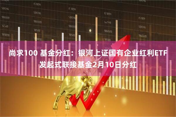 尚求100 基金分红：银河上证国有企业红利ETF发起式联接基金2月10日分红