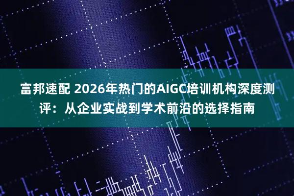 富邦速配 2026年热门的AIGC培训机构深度测评：从企业实战到学术前沿的选择指南