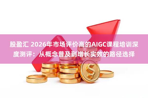 股盈汇 2026年市场评价高的AIGC课程培训深度测评：从概念普及到增长实效的路径选择
