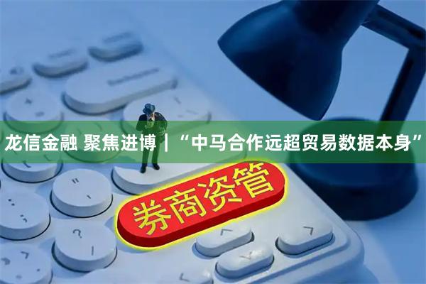 龙信金融 聚焦进博｜“中马合作远超贸易数据本身”