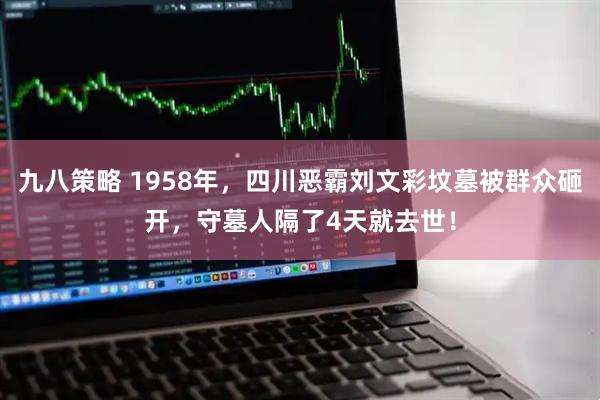 九八策略 1958年，四川恶霸刘文彩坟墓被群众砸开，守墓人隔了4天就去世！